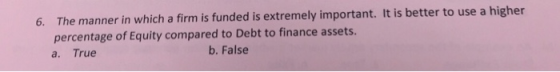 6. The manner in which a firm is funded is extremely important. It is better to use a higher percentage of Equity compared to Debt to finance assets a. True b. False