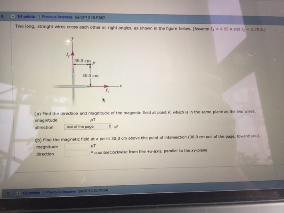 6. O 1/4 points 1 Previous Answers SerCP10 19.P.067 Two long, straight wires cross each other at right angles, as shown in the figure below. (Assume / 4.85 A and 12-2.78 A.) 30.0 cm 40.0 cm (a) Find the direction and magnitude of the magnetic field at point P, which is in the same plane as the two wires. magnitude direction out of the page UT (b) Find the magnetic field at a point 30.0 cm above the point of intersection (30.0 cm out of the page, toward you). magnitude direction IT e counterclockwise from the +x-axis, parallel to the xy-plane 7 1/2 polnts 1 Previous Answers SerCP10 20 P054
