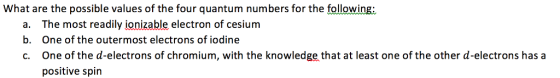 What are the possible values of the four quantum numbers for the following: a. b. c. The most readily ionizable electron of cesium One of the outermost electrons of iodine One of the d-electrons of chromium, with the knowledge that at least one of the other d-electrons has a positive spin