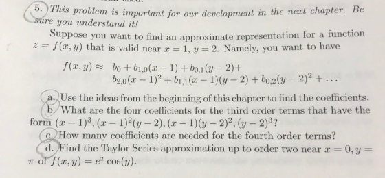 5. This problem is important for our development in the neat chapter. Be Suppose you want to find an approximate representation for a function ire you understand it! (x, y) that is valid near a- 1, y- 2. Namely, you want to have d near 1, y 2. Namely, you want to have Use the ideas from the beginning of this chapter to find the coefficients. What are the four coefficients for the third order terms that have the form (a 1)3, ( 1)2 (y 2), ( 1)(y 2)2, (y -2)3? How many coefficients are needed for the fourth order terms? d. Find the Taylor Series approximation up to order two near0,y- off (x, y) : cos(y).