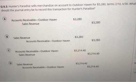 q 8.3: Hunters Paradise sells merchandize on account to Outdoor Haven for $3,280, terms 2/10, n/30. What should the journal entry be to record this transaction for Hunters Paradise? Accounts Receivable-Outdoor Haven $3,280 Sales Revenue $3,280 B) Sales Revenue $3,280 Accounts Receivable-Outdoor Haven $3,280 $3,214.40 Accounts Receivable-Outdoor Haven $3,214.40 Sales Revenue D Sales Revenue 3,214.40 St Accounts Receivable-Outdoor Haven 3,214.40