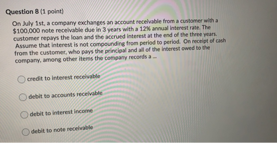 Question 8 (1 point) On July 1st, a company exchanges an account receivable from a customer with a $100,000 note receivable d