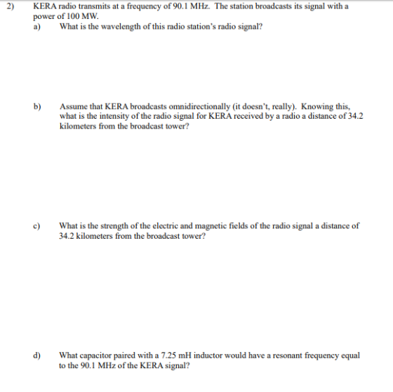 2) KERA radio transmits at a frequency of 90.1 MHz. The station broadcasts its signal with a power of 100 MW a) What is the wavelength of this radio stations radio signal? b) Assume that KERA broadcasts omnidirectionally (it doesnt, really). Knowing this, what is the intensity of the radio signal for KERA received by a radio a distance of 34.2 kilometers from the broadcast tower? What is the strength of the electric and magnetic fields of the radio signal a distance of 34.2 kilometers from the broadcast tower? d) What capacitor paired with a 7.25 mH inductor would have a resonant frequency equal to the 90.1 MHz of the KERA signal?