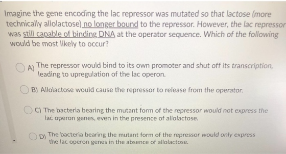 Imagine the gene encoding the lac repressor was mutated so that lactose (more technically allolactose) no longer bound to the