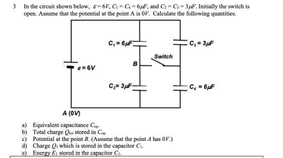 3 In the circuit shown below, є-б, G C,-6 F, and C,-C3-3AF. Initially the switch is open. Assume that the potential at the point A is 0V. Calculate the following quantities. C,-6 Switch A (0V) a) Equivalent capacitance Ceq b) Total charge rot stored in Ceg c) Potential at the point B. (Assume that the point A has 0V.) d) Charge Qi which is stored in the capacitor C e) Energy E1 stored in the capacitor Ci