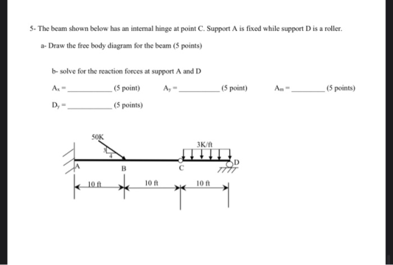 5- The beam shown below has an internal hinge at point C. Support A is fixed while support D is a roller. a-Draw the free bod
