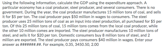 Using the following information, calculate the GDP using the expenditure approach. A particular economy has a coal producer, steel producer, and several consumers. There is no government. During the year, the coal producer manufactures 15 million tons of coal, and sells it for $5 per ton. The coal producer pays $50 million in wages to consumers. The steel producer uses 25 million tons of coal as an input into steel production, all purchased for $5 per ton. Of this 25 million tons of coal, 15 million tons comes from the local coal producer, while the other 10 million comes are imported. The steel producer manufactures 10 million tons of steel, and sells it for $20 per ton. Domestic consumers buy 8 million tons of steel, and 2 million are exported. The steel producer pays consumers $40 million in wages. Enter your
