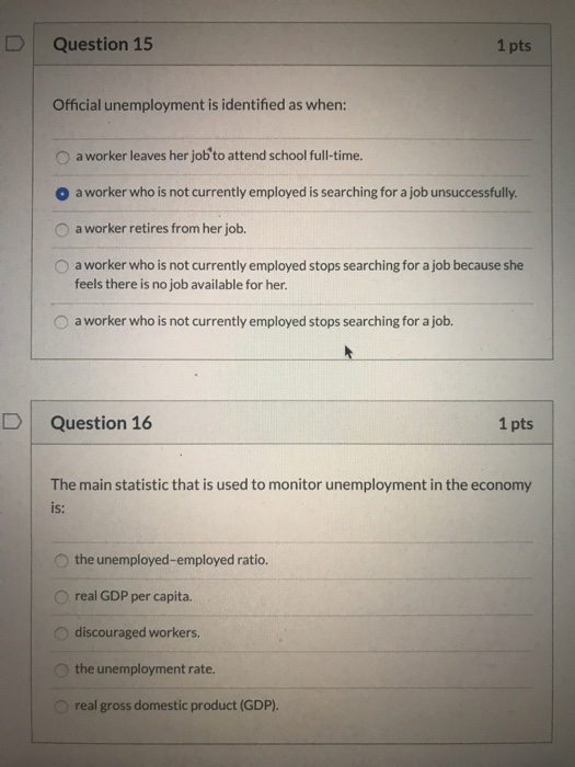 Question 15 1 pts Official unemployment is identified as when: a worker leaves her job to attend school full-time. O a worker