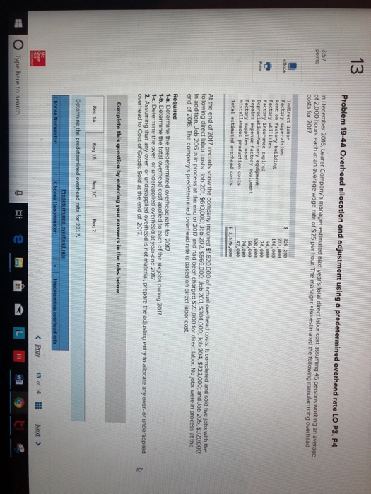 13 overhead rate LO P3, P4 2016, Learer Companys manager estimated next years total direct labor cost assuming 45 persons working an average of 2,000 hours each at an average wage rate of $25 per hours The manager also estimated the following manufacturing over points costs for 2017. Factory supervision Rent on factory bullding 94,0 Factory insurance expired Repairs expense-Factory equipeent Factory supplies used Miscellaneous production costs Total estinated averhead costs 66,000 At the end of 2017, records show the company incurred $1,820,000 of actual overhead costs. It completed and sold five jobs with the lator costs Job 201. S610,000, Job 202. S569000 Job 203. S304000, Job 204. S722000; and Job 205, S32000Ơ In addition, Job 206 is in process at the end of 2017 and had been charged $23,000 for direct labor. No jobs were in process at the end of 2016. The companys predetermir overhead rate is based on direct labor cost rate for 2017 1-b. Determine the total overhead cost applied to each of the six jobs during 2017 1-c. Determine the over or underappled overhead at year-end 2017 2. Assuming that any over- or underapplied overhead is not matenal, prepare the adjusting entry to allocate any over- or underapplied overhead to Cost of Goods Sold at the end of 2017 Req 1A Rea 1C Req 2 < Prey 13 of 14 Next > Type here to search