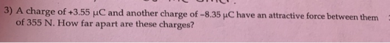 3) A charge of +3.55 uC and another charge of -8.35 C have an attractive force between them of 355 N. How far apart are these