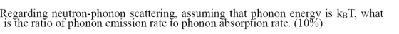 Regarding neutron-phonon scattering, assuming that phonon energy is kpT, what is the ratio of phonon emission rate to phonon absorption rate. (10%)