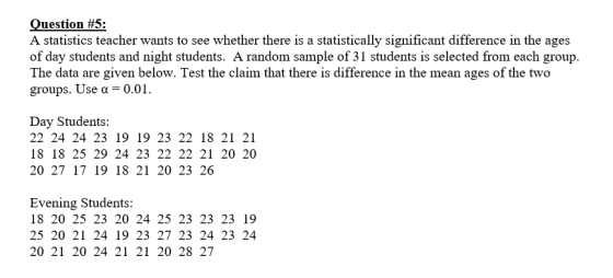 Question #5: A statistics teacher wants to see whether there is a statistically significant difference in the ages of day students and night students. A random sample of 31 students is selected from each group. The data are given below. Test the claim that there is difference in the mean ages of the two groups. Use a 0.01 Day Students: 22 24 24 23 19 19 23 22 18 21 21 18 18 25 29 24 23 22 22 21 20 20 20 27 17 19 18 21 20 23 26 Evening Students 18 20 25 23 20 24 25 23 23 23 19 25 20 21 24 19 23 27 23 24 23 24 20 21 20 24 21 21 20 28 27