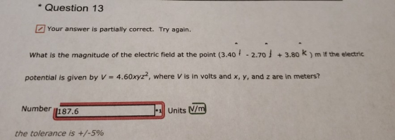 * Question 13 Your answer is partially correct. Try again. What is the magnitude of the electric field at the point (3.40 İ -2.70 j + 3.80 k ) mifthe electric potential is given by V 4.60xyz, where V is in volts and x, y, and z are in meters? Number 1187.6 the tolerance is +/-5%