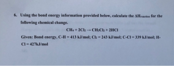 6. Using the bond energy information provided below, calculate the AHreaction for the following chemical change. CH4 + 2Cl2 -
