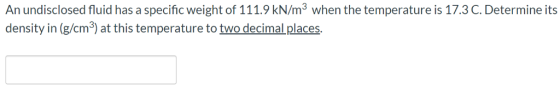 An undisclosed fluid has a specific weight of 111.9 kN/m3 when the temperature is 17.3C. Determine its density in (g/cm3) at