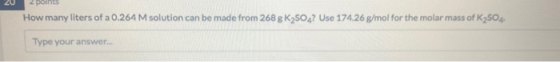 How many liters of a 0.264 M solution can be made from 268 g K2SO4? Use 174.26 g/mol for the molar mass of K2504 Type your an