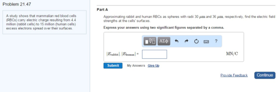 Problem 21.47 Part A A study shows that mammalian red blood cells (RBCs) carry electric charge resulting from 4.4 million (rabbit cells) to 15 million (human cells) excess electrons spread over their surfaces. Approximating rabbit and human RBCs as spheres with radii 30 μm and 36 μm, respectively. find the electric field strengths at the cells surfaces. Express your answers using two significant figures separated by a comma human MN/C Submit My Answers Give Up Continue