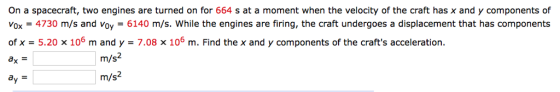 On a spacecraft, two engines are turned on for 664 s at a moment when the velocity of the craft has x and y components of vox = 4730 m/s and voy-6140 m/s, while the engines are firing, the craft undergoes a displacement that has components of x = 5.20 x 106 m and y = 7.08 106 m. Find the x and y components of the crafts acceleration. m/s2 m/s2