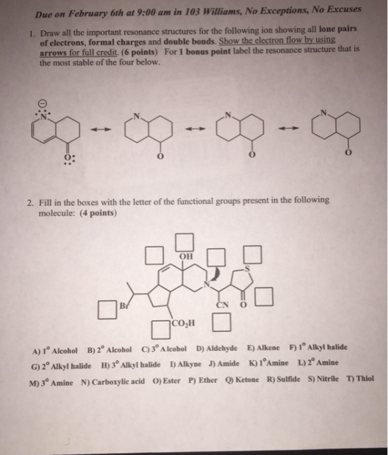 Due on February 6th at 9:00 am in 103 Williams, No Exceptions, No Excuses 1. Draw all the important resonance structures for the following ion showing all lone pairs of electrons, formal charges and double bonds. Show the electron flow by using arrows for full credit (6 points) For 1 bonus point label the resonance structure that is the most stable of the four below. 2. Fill in the boxes with the letter of the functional groups present in the following molecule: (4 points) OH CO2H A) 1°Alcohol B)2°Alcohol C)3*Alcohol D)Aldehyde E)Alkene F)1Alkyl halide G)2 Alkyl halide H) 3 Alkyl halide D Alkyne J) Amide K)1 Amine L)2 Amine M) 3° Amine N) Carboxylic acid O)Ester P) Ether Ketome R) Sulfide S) Nitrile T Thiol