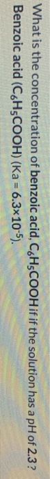 What is the concentration of benzoic acid, C.H.COOH if if the solution has a pH of 2.3 ? Benzoic acid (CGHSCOOH) (Ka = 6.3x10