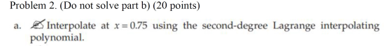 Problem 2. (Do not solve part b) (20 points) a. Interpolate at x = 0.75 using the second-degree Lagrange interpolating polyno