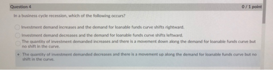 Question 4 0/1 point In a business cycle recession, which of the following occurs? Investment demand increases and the demand