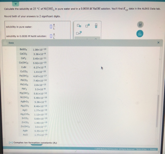 Calculate the solubility at 25 °C of Ni(OH), in pure water and in a 0.0030 M NaOH solution. Youll find K, data in the ALEKS