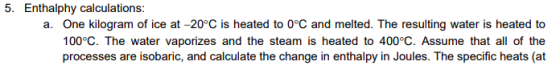 a. One kilogram of ice at -20°C is heated to 0°C and melted. The resulting water is heated to 100°C. The water vaporizes and the steam is heated to 400°C. Assume that all of the processes are isobaric, and calculate the change in enthalpy in Joules. The specific heats (at