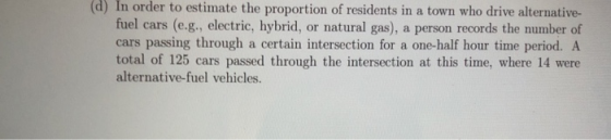 (d) In order to estimate the proportion of residents in a town who drive alternative- fuel cars (e.g., electric, hybrid, or natural gas), a person records the number of cars passing through a certain intersection for a one-half hour time period. A total of 125 cars passed through the intersection at this time, where 14 were alternative-fuel vehicles.