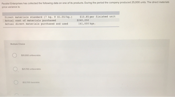 Parallel Enterprises has collected the following data on one of its products. During the period the company produced 25,000 units. The direct materials price variance is: Direct materials standard (7 kg. $1.55/kg.) $10.85 per finished unit Actual cost of materials purchased Actual direct materials purchased and used $240,250 141,000 kgs Multiple Choice 31,000 unfavorable 21700 unfavorable 52 700 favorable
