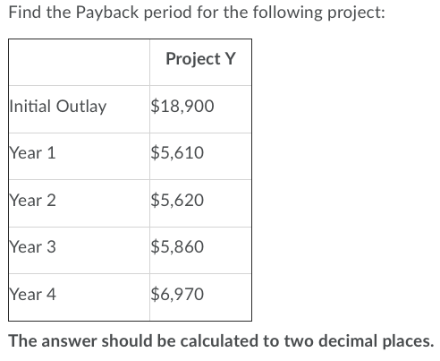 Find the Payback period for the following project: Project Y Initial Outlay $18,900 Year 1 $5,610 Year 2 $5,620 Year 3 $5,860