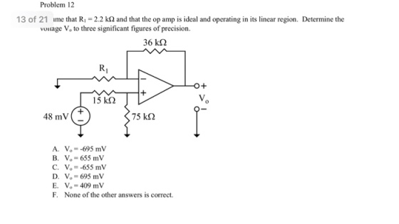 Problem 12 13 of 21 ume that R 2.2 k2 adthat the op amp is ideal and operating in its linear region. Determine the voltage Vo to three significant figures of precision. 36 k? RI 15 kS 48 mV( 75 k? A. Vo- -695 mV B. V-655 mV C. Vo- -655 mV D. Vo-695 mV E. V- 409 mV F. None of the other answers is correct.