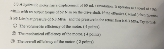 (1) A hydraulic motor has a displacement of 60 mL / revolution. It operates at a speed of 1500 r/min with an output torque of 52 N-m on the drive shaft. If the effective (actual ) feed flowrate sure of 6.3 MPa, and the pressure in the return line is 0.3 MPa. Try to finds The volumetric efficiency of the motor. (4 points) The mechanical efficiency of the motor. (4 points) The overall efficiency of the motor. (2 points)