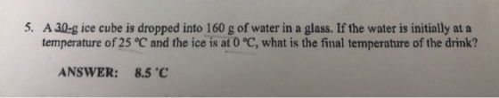 5. A 30-g ice cube is dropped into 160 g of water in a glass. If the water is initially at a temperature of 25 °C and the ice