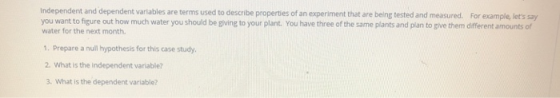 independent and dependent variables are terms used to describe properties of an experiment that are being tested and measured. For example, lets say you want to figure out how much water you should be giving to your plant. You have three of the same plants and plan to give them different amounts of water for the next month 1. Prepare a null hypothesis for this case study. 2. What is the independent variable? 3. What is the dependent variable?