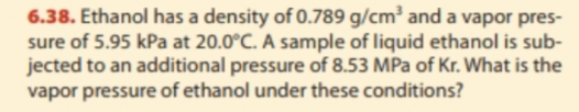 6.38. Ethanol has a density of 0.789 g/cm2 and a vapor pres- sure of 5.95 kPa at 20.0°C. A sample of liquid ethanol is sub- jected to an additional pressure of 8.53 MPa of Kr. What is the vapor pressure of ethanol under these conditions?