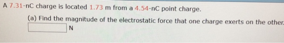 A 7.31-nc charge is located 1.73 m from a 4.54-nC point charge. (a) Find the magnitude of the electrostatic force that one charge exerts on the other