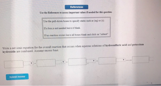 References Use the References to access important values if needed for this question. Use the pull-down boxes to specify states such as (ag) or (9). If a box is not needed leave it blank If no reaction occurs leave all boxes blank and click on submit Write a net ionic equation for the overall reaction that occurs when aqueous solutions of hydrosulfuric acid and potassium hydroxide are combined. Assume excess base. Submit Answer