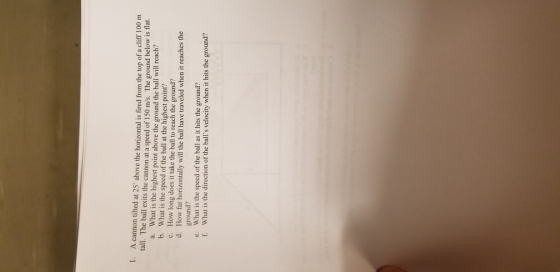 1. A cannon tilted at 25 above the horizontal is fired from the top of a cliff 100 m tall. The ball exits the cannon at a speed of 150 m/s. The ground below is flat. What is the highest point above the ground the ball will reach? What is the speed of the ball at the highest point? How long does it take the ball to reach the ground? How far horizontally will the ball have traveled when it reaches the ground? What is the speed of the ball as it hits the ground? What is the direction of the balls velocity when it hits the ground? a. b. c. d. e. f.