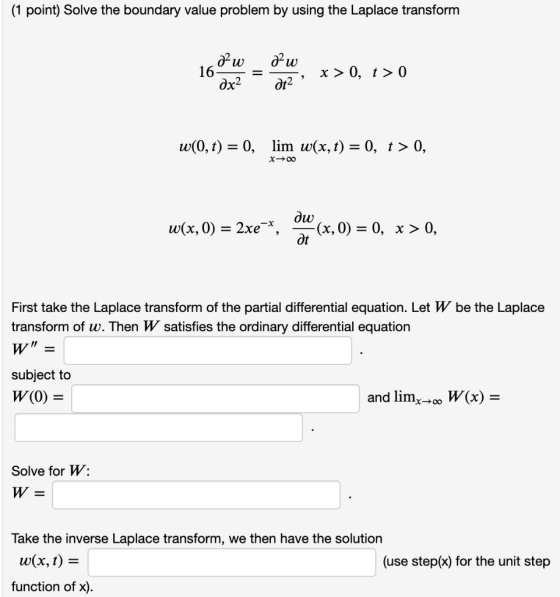 (1 point) Solve the boundary value problem by using the Laplace transform az w &w 16- dx2 x > 0, t> 0 at2 w(0,t) = 0, lim w(x