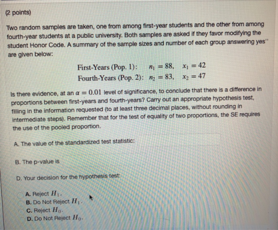 (2 points) Two random samples are taken, one from among first-year students and the other from among fourth-year students at a public university. Both samples are asked if they favor modifiying the student Honor Code. A summary of the sample sizes and number of each group answering yes are given below: First-Years (Pop. 1): n 88. x42 Fourth-Years (Pop. 2): n2-83, x2 = 47 idence, at an α-0.01 level of significance, to conclude that there is a difference in between first-years and fourth-years? Carry out an appropriate hypothesis test Is there ev fling in the information requested (to at least three decimal places, without rounding in intermediate steps). Remember that for the test of equality of two proportions, the SE requires the use of the pooled proportion. A. The value of the standardized test statistic: B. The p-value is D. Your decision for the hypothesis test: A. Reject H B. Do Not Reject Hi C. Reject Ho D. Do Not Reject Ho-