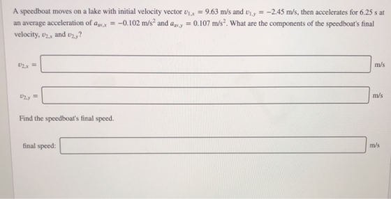 A speedboat moves on a lake with initial velocity vector x 9.63 m/s and viy --2.45 m/s, then accelerates for 6.25 s at an average acceleration of av0.102 m/s2 and awy 0.107 m/s2. What are the components of the speedboats final velocity, zx and v2,? m/s m/s Find the speedboats final speed. final speed: m/s