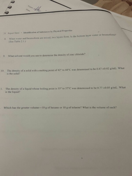 28 Report Sheet Identification of Substances by Physical Properties 8. When water and bromoform are mixed, two layers form. Is the bottom layer water or bromoform? (See Table 2.1.) 9. What solvent would you use to determine the density of zine chloride? The density of a solid with a melting point of 429 to 44°C was determined to be 0.87 40.02 g/mL. What The density of a solid with a melting point of 420 to 44°C was determined to is the solid? 10. be 0.87 ±0.02 g/mL, what I. The density of a liquid whose boiling point is 55° to 57°C was determined to be 0.77±0.05 g/mL. what is the liquid? Which has the greater volume-10 g of hexane or 10 g of toluene? What is the volume of each?