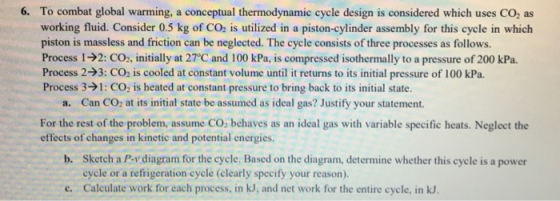 6. To combat global warming, a conceptual thermodynamic cycle design is considered which uses CO, as working fluid. Consider 0.5 kg of CO2 is utilized in a piston-cylinder assembly for this cycle in which piston is massless and friction can be neglected. The cycle consists of three processes as follows. Process 1-92: CO, initially at 27°C and 100 kPa, is compressed isothermally to a pressure of 200 kPa. Process 2-3: CO2 is cooled at constant volume until it returns to its initial pressure of 100 kPa. Process 3>1: CO2 is heated at constant pressure to bring back to its initial state. a. Can CO: at its initial state be assumed as ideal gas? Justify your statement. For the rest of the problem, assume CO; behaves as an ideal gas with variable specific heats. Neglect the effects of changes in kinetic and potential energies. Sketch a P-y diagram for the cycle. Based on the diagram, determine whether this cycle is a power cycle or a refrigeration cycle (clearly specify your reason). b. e. Calculate work for each process, in kJ, and net work for the entire cycle, in kJ.