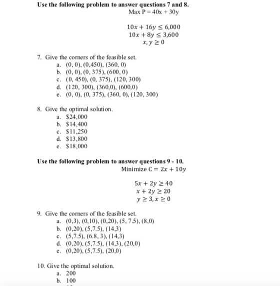 Use the following problem to answer questions 7 and 8. Max P = 40x + 30y 10x + 16 S 6,000 10x + 8y < 3,600 x, y 20 7. Give th