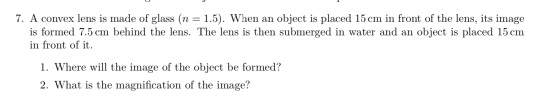 7. A convex lens is made of glass (n = 1.5). When an object is placed 15 cm in front of the lens, its image is formed 7.5 cm