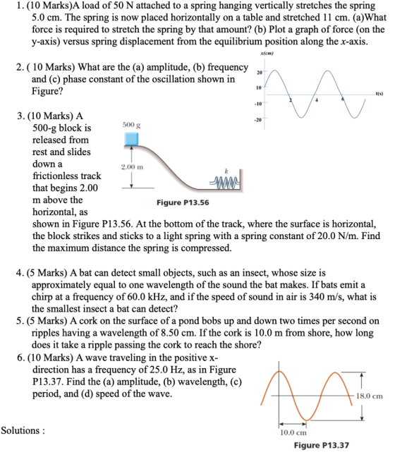 1. (10 Marks)A load of 50 N attached to a spring hanging vertically stretches the spring 5.0 cm. The spring is now placed horizontally on a table and stretched 11 cm. (a)What force is required to stretch the spring by that amount? (b) Plot a graph of force (on the y-axis) versus spring displacement from the equilibrium position along the x-axis. x(cm) 2. (10 Marks) What are the (a) amplitude, (b) frequency 20 and (c) phase constant of the oscillation shown in Figure? t(s) -10 3. (10 Marks) A -20 500 g 500-g block is released from rest and slides down a frictionless track that begins 2.00 m above the horizontal, as shown in Figure P13.56. At the bottom of the track, where the surface is horizontal, the block strikes and sticks to a light spring with a spring constant of 20.0 N/m. Find the maximum distance the spring is compressed. 2.00 m Figure P13.56 4. (5 Marks) A bat can detect small objects, such as an insect, whose size is approximately equal to one wavelength of the sound the bat makes. If bats emit a chirp at a frequency of 60.0 kHz, and if the speed of sound in air is 340 m/s, what is the smallest insect a bat can detect? 5. (5 Marks) A cork on the surface of a pond bobs up and down two times per second on ripples having a wavelength of 8.50 cm. If the cork is 10.0 m from shore, how long does it take a ripple passing the cork to reach the shore? 6. (10 Marks) A wave traveling in the positive x- direction has a frequency of 25.0 Hz, as in Figure P13.37. Find the (a) amplitude, (b) wavelength, (c) period, and (d) speed of the wave. 18.0 cm Solutions: 10.0 cm Figure P13.37