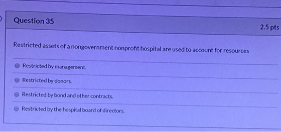 Question 35 2.5 pts Restricted assets of a nongovernment nonprofit hospital are used to account for resources Restricted by m