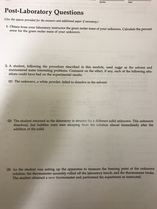 Section Post-Laboratory Questions (use the spaces provided for the answers and additional paper ifnecessary. 1. laboratory the m molar mass of your unknown. Calculate the percent error for the gram molar mass of your unknown. 2. A student, following the procedure described in this module, used water as the solvent and encountered some interesting problems. Comment on the effect, if any, each of the following situ- ations could have had on the experimental results. a) The unknown, a white powder, failed to dissolve in the solvent. (2) The student returned to the laboratory in structor for a different solid unknown. This unknown bubbles were seen escaping from the solution almost immediately after the addition of the (3) As the student was setting up the apparatus to measure the freezing point of the unknown solution, the thermometer assembly rolled off the laboratory bench, and the thermometer broke. The student obtained a new thermometer and performed the experiment as instructed.