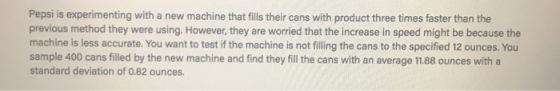 Pepsi is experimenting with a new machine that fills their cans with product three times faster than the previous method they were using. However, they are worried that the increase in speed might be because the machine is less accurate. You want to test if the machine is not filling the cans to the specified 12 ounces. You sample 400 cans filled by the new machine and find they fill the cans with an average 11.88 ounces with a standard deviation of 0.82 ounces.